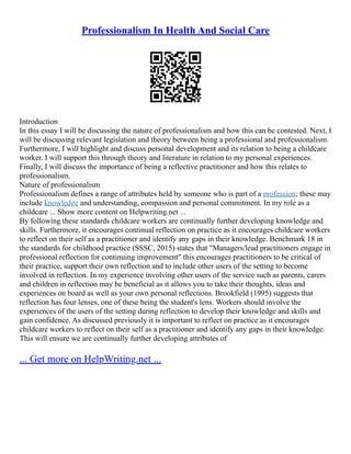 Professionalism In Health And Social Care
Introduction
In this essay I will be discussing the nature of professionalism and how this can be contested. Next, I
will be discussing relevant legislation and theory between being a professional and professionalism.
Furthermore, I will highlight and discuss personal development and its relation to being a childcare
worker. I will support this through theory and literature in relation to my personal experiences.
Finally, I will discuss the importance of being a reflective practitioner and how this relates to
professionalism.
Nature of professionalism
Professionalism defines a range of attributes held by someone who is part of a profession; these may
include knowledge and understanding, compassion and personal commitment. In my role as a
childcare ... Show more content on Helpwriting.net ...
By following these standards childcare workers are continually further developing knowledge and
skills. Furthermore, it encourages continual reflection on practice as it encourages childcare workers
to reflect on their self as a practitioner and identify any gaps in their knowledge. Benchmark 18 in
the standards for childhood practice (SSSC, 2015) states that "Managers/lead practitioners engage in
professional reflection for continuing improvement" this encourages practitioners to be critical of
their practice, support their own reflection and to include other users of the setting to become
involved in reflection. In my experience involving other users of the service such as parents, carers
and children in reflection may be beneficial as it allows you to take their thoughts, ideas and
experiences on board as well as your own personal reflections. Brookfield (1995) suggests that
reflection has four lenses, one of these being the student's lens. Workers should involve the
experiences of the users of the setting during reflection to develop their knowledge and skills and
gain confidence. As discussed previously it is important to reflect on practice as it encourages
childcare workers to reflect on their self as a practitioner and identify any gaps in their knowledge.
This will ensure we are continually further developing attributes of
... Get more on HelpWriting.net ...
 