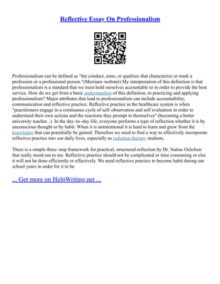 Reflective Essay On Professionalism
Professionalism can be defined as "the conduct, aims, or qualities that characterize or mark a
profession or a professional person."(Merriam–webster) My interpretation of this definition is that
professionalism is a standard that we must hold ourselves accountable to in order to provide the best
service. How do we get from a basic understanding of this definition, to practicing and applying
professionalism? Major attributes that lead to professionalism can include accountability,
communication and reflective practice. Reflective practice in the healthcare system is when
"practitioners engage in a continuous cycle of self–observation and self evaluation in order to
understand their own actions and the reactions they prompt in themselves" (becoming a better
university teacher...). In the day–to–day life, everyone performs a type of reflection whether it is by
unconscious thought or by habit. When it is unintentional it is hard to learn and grow from the
knowledge that can potentially be gained. Therefore we need to find a way to effectively incorporate
reflective practice into our daily lives, especially as radiation therapy students.
There is a simple three–step framework for practical, structured reflection by Dr. Natius Oelofsen
that really stood out to me. Reflective practice should not be complicated or time consuming or else
it will not be done efficiently or effectively. We need reflective practice to become habit during our
school years in order for it to be
... Get more on HelpWriting.net ...
 