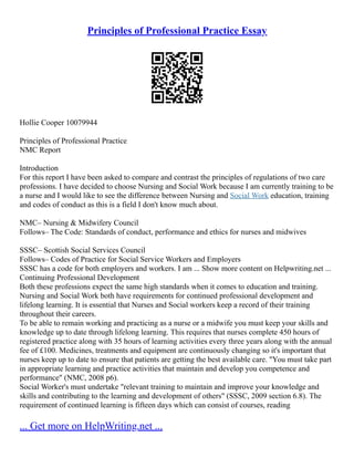Principles of Professional Practice Essay
Hollie Cooper 10079944
Principles of Professional Practice
NMC Report
Introduction
For this report I have been asked to compare and contrast the principles of regulations of two care
professions. I have decided to choose Nursing and Social Work because I am currently training to be
a nurse and I would like to see the difference between Nursing and Social Work education, training
and codes of conduct as this is a field I don't know much about.
NMC– Nursing & Midwifery Council
Follows– The Code: Standards of conduct, performance and ethics for nurses and midwives
SSSC– Scottish Social Services Council
Follows– Codes of Practice for Social Service Workers and Employers
SSSC has a code for both employers and workers. I am ... Show more content on Helpwriting.net ...
Continuing Professional Development
Both these professions expect the same high standards when it comes to education and training.
Nursing and Social Work both have requirements for continued professional development and
lifelong learning. It is essential that Nurses and Social workers keep a record of their training
throughout their careers.
To be able to remain working and practicing as a nurse or a midwife you must keep your skills and
knowledge up to date through lifelong learning. This requires that nurses complete 450 hours of
registered practice along with 35 hours of learning activities every three years along with the annual
fee of £100. Medicines, treatments and equipment are continuously changing so it's important that
nurses keep up to date to ensure that patients are getting the best available care. "You must take part
in appropriate learning and practice activities that maintain and develop you competence and
performance" (NMC, 2008 p6).
Social Worker's must undertake "relevant training to maintain and improve your knowledge and
skills and contributing to the learning and development of others" (SSSC, 2009 section 6.8). The
requirement of continued learning is fifteen days which can consist of courses, reading
... Get more on HelpWriting.net ...
 