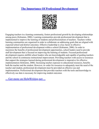 The Importance Of Professional Development
Engaging teachers in a learning community, fosters professional growth by developing relationships
among peers (Schramm, 2006). Learning communities provide professional development that is
implemented to improve the learning of students and professionalism of teachers. Teachers within
learning communities are organized in order to collaborate on addressing goals that are aligned with
expected school and district outcomes. Effective leadership is a key factor in effective
implementation of professional development within a school (Schramm, 2006). In order to
maximize the benefits of professional development opportunities, school leaders need to provide
staff development that is focused on improving the learning of students. Focused professional
development requires skillful school leaders who are knowledgeable and capable of guiding teachers
and the school in continuous instructional improvement. Providing teachers with access to resources
that support the strategies learned during professional development is imperative for effective
implementation (Schramm, 2006). Increasing teacher exposure to educational resources, benefits
both the teacher and the student. However, in–order for resources to adequately meet the need of the
teacher and student, professional development must be provided on effective use and
implementation. Professional development that provides teachers with the tools and knowledge to
effectively use data is necessary for improving student outcomes
... Get more on HelpWriting.net ...
 