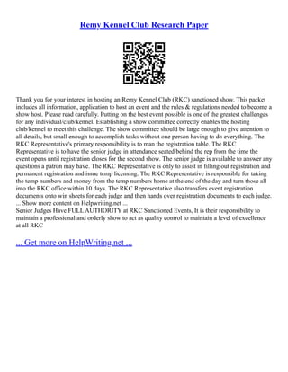Remy Kennel Club Research Paper
Thank you for your interest in hosting an Remy Kennel Club (RKC) sanctioned show. This packet
includes all information, application to host an event and the rules & regulations needed to become a
show host. Please read carefully. Putting on the best event possible is one of the greatest challenges
for any individual/club/kennel. Establishing a show committee correctly enables the hosting
club/kennel to meet this challenge. The show committee should be large enough to give attention to
all details, but small enough to accomplish tasks without one person having to do everything. The
RKC Representative's primary responsibility is to man the registration table. The RKC
Representative is to have the senior judge in attendance seated behind the rep from the time the
event opens until registration closes for the second show. The senior judge is available to answer any
questions a patron may have. The RKC Representative is only to assist in filling out registration and
permanent registration and issue temp licensing. The RKC Representative is responsible for taking
the temp numbers and money from the temp numbers home at the end of the day and turn those all
into the RKC office within 10 days. The RKC Representative also transfers event registration
documents onto win sheets for each judge and then hands over registration documents to each judge.
... Show more content on Helpwriting.net ...
Senior Judges Have FULL AUTHORITY at RKC Sanctioned Events, It is their responsibility to
maintain a professional and orderly show to act as quality control to maintain a level of excellence
at all RKC
... Get more on HelpWriting.net ...
 
