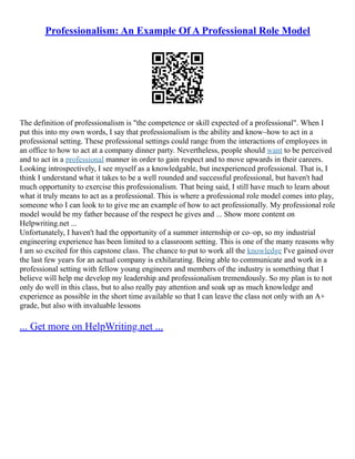 Professionalism: An Example Of A Professional Role Model
The definition of professionalism is "the competence or skill expected of a professional". When I
put this into my own words, I say that professionalism is the ability and know–how to act in a
professional setting. These professional settings could range from the interactions of employees in
an office to how to act at a company dinner party. Nevertheless, people should want to be perceived
and to act in a professional manner in order to gain respect and to move upwards in their careers.
Looking introspectively, I see myself as a knowledgable, but inexperienced professional. That is, I
think I understand what it takes to be a well rounded and successful professional, but haven't had
much opportunity to exercise this professionalism. That being said, I still have much to learn about
what it truly means to act as a professional. This is where a professional role model comes into play,
someone who I can look to to give me an example of how to act professionally. My professional role
model would be my father because of the respect he gives and ... Show more content on
Helpwriting.net ...
Unfortunately, I haven't had the opportunity of a summer internship or co–op, so my industrial
engineering experience has been limited to a classroom setting. This is one of the many reasons why
I am so excited for this capstone class. The chance to put to work all the knowledge I've gained over
the last few years for an actual company is exhilarating. Being able to communicate and work in a
professional setting with fellow young engineers and members of the industry is something that I
believe will help me develop my leadership and professionalism tremendously. So my plan is to not
only do well in this class, but to also really pay attention and soak up as much knowledge and
experience as possible in the short time available so that I can leave the class not only with an A+
grade, but also with invaluable lessons
... Get more on HelpWriting.net ...
 