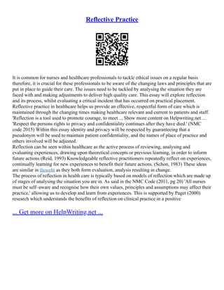 Reflective Practice
It is common for nurses and healthcare professionals to tackle ethical issues on a regular basis
therefore, it is crucial for these professionals to be aware of the changing laws and principles that are
put in place to guide their care. The issues need to be tackled by analysing the situation they are
faced with and making adjustments to deliver high quality care. This essay will explore reflection
and its process, whilst evaluating a critical incident that has occurred on practical placement.
Reflective practice in healthcare helps us provide an effective, respectful form of care which is
maintained through the changing times making healthcare relevant and current to patients and staff.
'Reflection is a tool used to promote courage, to meet ... Show more content on Helpwriting.net ...
'Respect the persons rights to privacy and confidentiality continues after they have died.' (NMC
code 2015) Within this essay identity and privacy will be respected by guaranteeing that a
pseudonym will be used to maintain patient confidentiality, and the names of place of practice and
others involved will be adjusted.
Reflection can be seen within healthcare as the active process of reviewing, analysing and
evaluating experiences, drawing upon theoretical concepts or previous learning, in order to inform
future actions (Reid, 1993) Knowledgeable reflective practitioners repeatedly reflect on experiences,
continually learning for new experiences to benefit their future actions. (Schon, 1983) These ideas
are similar in thought as they both form evaluation, analysis resulting in change.
The process of reflection in health care is typically based on models of reflection which are made up
of stages of analysing the situation you are in. As said in the NMC Code (2011, pg 20) 'All nurses
must be self–aware and recognise how their own values, principles and assumptions may affect their
practice,' allowing us to develop and learn from experiences. This is supported by Paget (2000)
research which understands the benefits of reflection on clinical practice in a positive
... Get more on HelpWriting.net ...
 
