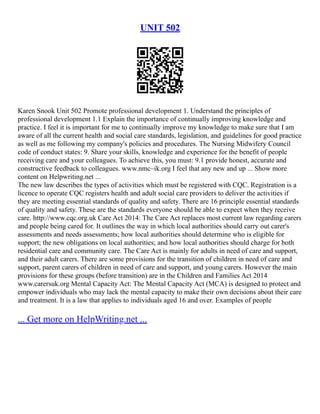 UNIT 502
Karen Snook Unit 502 Promote professional development 1. Understand the principles of
professional development 1.1 Explain the importance of continually improving knowledge and
practice. I feel it is important for me to continually improve my knowledge to make sure that I am
aware of all the current health and social care standards, legislation, and guidelines for good practice
as well as me following my company's policies and procedures. The Nursing Midwifery Council
code of conduct states: 9. Share your skills, knowledge and experience for the benefit of people
receiving care and your colleagues. To achieve this, you must: 9.1 provide honest, accurate and
constructive feedback to colleagues. www.nmc–ik.org I feel that any new and up ... Show more
content on Helpwriting.net ...
The new law describes the types of activities which must be registered with CQC. Registration is a
licence to operate CQC registers health and adult social care providers to deliver the activities if
they are meeting essential standards of quality and safety. There are 16 principle essential standards
of quality and safety. These are the standards everyone should be able to expect when they receive
care. http://www.cqc.org.uk Care Act 2014: The Care Act replaces most current law regarding carers
and people being cared for. It outlines the way in which local authorities should carry out carer's
assessments and needs assessments; how local authorities should determine who is eligible for
support; the new obligations on local authorities; and how local authorities should charge for both
residential care and community care. The Care Act is mainly for adults in need of care and support,
and their adult carers. There are some provisions for the transition of children in need of care and
support, parent carers of children in need of care and support, and young carers. However the main
provisions for these groups (before transition) are in the Children and Families Act 2014
www.carersuk.org Mental Capacity Act: The Mental Capacity Act (MCA) is designed to protect and
empower individuals who may lack the mental capacity to make their own decisions about their care
and treatment. It is a law that applies to individuals aged 16 and over. Examples of people
... Get more on HelpWriting.net ...
 
