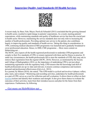 Improving Quality And Standards Of Health Services
A recent study, by Baur, Fehr, Mayer, Pawlu & Schaudel (2011) concluded that the growing demand
in health sector, resulted in rapid change in patients' expectations. As a result, meeting patients'
expectations, while maintaining standards and quality of healthcare service has been the crucial part
in health sector. However, maintaining the service standards does not only refer to increasing the
number of health professionals. Providing optimal care service to the patient, also contributes
hugely in improving quality and standards of health service. Taking this thing in consideration, in
1994, continuing medical education (CME) programme was launched and it gradually broadened to
cover professional education. Hence, in 2000, CME programme ... Show more content on
Helpwriting.net ...
The HCPC, also expects all the health registered professionals to undertake CPD programme and
comply to their five standards of CPD, to remain registered with them and for fitness to practise. If,
under any circumstances, the health professionals fail to meet the standards of CPD, they may ask to
remove their registration from the register (HCPC, 2014). However, as mentioned by the Society
and College of Radiographers (2014, a), the importance of undertaking CPD is not just about
maintaining registration with the regulatory body. CPD ensures that the knowledge and skill of
health professionals are up–to–date and relevant, it ensures continue competence and monitors
personal and professional effectiveness (Giri et al., 2012).
In a journal, by Shlom (2014), she stated, "The CPD model is cyclical and involves 4 phases: reflect,
plan, learn, and evaluate." Monitoring and recording activities, undertaken by health professionals
as a part of CPD, serves as a tool for reflection and self–evaluation. It allows them to reflect on their
learning/actions and identify their weakness and strength. It also gives them chance to evaluate the
outcomes of their activities, learn from their mistakes/success and plan for the future from their
experiences. Furthermore, by following
... Get more on HelpWriting.net ...
 