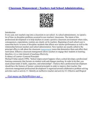 Classroom Management : Teachers And School Administration...
Introduction
Every year, new teachers step into a classroom in our school. As school administrators, we spend a
lot of time on discipline problems occurred in new teachers' classrooms. The intent of this
professional development is to help teachers to create a positive classroom environment where rules,
consequences, expectations, routines are clearly set by teachers. Beginning of each school year is
somewhat hectic in terms of discipline incidents that affects new teacher performances as well as the
relationship between teachers and school administration. New teachers are usually called to the
principal office to talk about the classroom management issues that demoralize them and affect their
motivation. Effective classroom management allows teachers to engage their students in learning;
therefore, it is a vital element of teaching effectively.
Evidence of Learner–Centered Principles
Michael Fullan stated (1999), "School improvement happens when a school develops a professional
learning community that focuses on student work and changes teaching. In order to do that, you
need certain kinds of skills, capacities, and relationships". I believe that a professional development
should have the features of learner–centered principals in order to improve their teacher. Our
classroom management professional development is organized around collaborative problem solving
activities such as activity #1: Identify an ineffective teacher and activity #2: Effective and Illogical
... Get more on HelpWriting.net ...
 