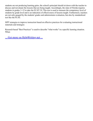 students are not producing learning gains, the school's principal should sit down with the teacher to
discuss and reevaluate the lessons that are being taught. Accordingly, the state of Florida requires
students in grades 3–12 to take the FCAT 2.0. This test is used to measure the competency level of
students by grade level and is an indication of effectiveness of lessons taught. Furthermore, teachers
are not only gauged by the students' grades and administrator evaluation, but also by standardized
test like the FCAT.
SIPT strategies to improve instruction based on effective practices for evaluating instructional
materials and strategies
Research based "Best Practices" is used to describe "what works" in a specific learning situation.
When
... Get more on HelpWriting.net ...
 