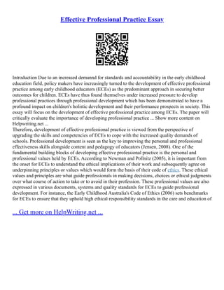 Effective Professional Practice Essay
Introduction Due to an increased demannd for standards and accountability in the early childhood
education field, policy makers have increasingly turned to the development of effective professional
practice among early childhood educators (ECEs) as the predominant approach in securing better
outcomes for children. ECEs have thus found themselves under increased pressure to develop
professional practices through professional development which has been demonstrated to have a
profound impact on children's holistic development and their performance prospects in society. This
essay will focus on the development of effective professional practice among ECEs. The paper will
critically evaluate the importance of developing professional practice ... Show more content on
Helpwriting.net ...
Therefore, development of effective professional practice is viewed from the perspective of
upgrading the skills and competencies of ECEs to cope with the increased quality demands of
schools. Professional development is seen as the key to improving the personal and professional
effectiveness skills alongside content and pedagogy of educators (Jensen, 2008). One of the
fundamental building blocks of developing effective professional practice is the personal and
professional values held by ECEs. According to Newman and Pollnitz (2005), it is important from
the onset for ECEs to understand the ethical implications of their work and subsequently agree on
underpinning principles or values which would form the basis of their code of ethics. These ethical
values and principles are what guide professionals in making decisions, choices or ethical judgments
over what course of action to take or to avoid in their profession. These professional values are also
expressed in various documents, systems and quality standards for ECEs to guide professional
development. For instance, the Early Childhood Australia's Code of Ethics (2006) sets benchmarks
for ECEs to ensure that they uphold high ethical responsibility standards in the care and education of
... Get more on HelpWriting.net ...
 