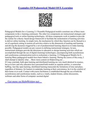 Examples Of Pedagogical Model Of E-Learning
Pedagogical Models for e–Learning 2.1 Preamble Pedagogical models constitute one of three main
components in the e–learning continuum. The other two components are instructional strategies and
pedagogical tools or online learning technologies. All three components work in tandem to provide
the outline for a theory–based design framework to facilitate the orchestration of learning activities
to deliver online learning. In simple term, the mechanism by which they function can be likened to a
set of cogwheels setting in motion all activities relative to the dimension of teaching and learning
and driving the dynamics triggered by a set of predetermined learning objectives to make learning
possible. Pedagogical models are pre–cursors to defining instructional strategies. In turn,
instructional strategies provide the directions to educators to design learning activities which are
accomplished through the use of digital (learning) technologies, encompassing both asynchronous
and synchronous communication tools to orchestrate e–learning. 2.2 Pedagogical Models for E–
learning Many pedagogical models have been linked e–learning. During the course of this essay, I
shall attempt to identify what ... Show more content on Helpwriting.net ...
If I may conclude, both open learning and distributed learning are very much identical in essence,
but as to how and why educators have presented both models as separate entities, is somewhat
baffling. Just like open learning, distributed learning transcends the limitations of time and place,
regardless of distance, for learners to undertake learning at their convenience, be it in the comfort of
their home or at work. Contact with course facilitators is established through the use of both the
asynchronous and synchronous modes, such as e–mails, student forums, online discussions,
webinars and other forms of computer–assisted digital
... Get more on HelpWriting.net ...
 
