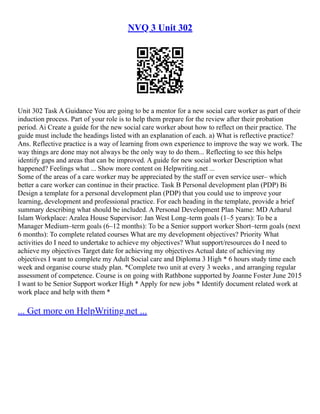 NVQ 3 Unit 302
Unit 302 Task A Guidance You are going to be a mentor for a new social care worker as part of their
induction process. Part of your role is to help them prepare for the review after their probation
period. Ai Create a guide for the new social care worker about how to reflect on their practice. The
guide must include the headings listed with an explanation of each. a) What is reflective practice?
Ans. Reflective practice is a way of learning from own experience to improve the way we work. The
way things are done may not always be the only way to do them... Reflecting to see this helps
identify gaps and areas that can be improved. A guide for new social worker Description what
happened? Feelings what ... Show more content on Helpwriting.net ...
Some of the areas of a care worker may be appreciated by the staff or even service user– which
better a care worker can continue in their practice. Task B Personal development plan (PDP) Bi
Design a template for a personal development plan (PDP) that you could use to improve your
learning, development and professional practice. For each heading in the template, provide a brief
summary describing what should be included. A Personal Development Plan Name: MD Azharul
Islam Workplace: Azalea House Supervisor: Jan West Long–term goals (1–5 years): To be a
Manager Medium–term goals (6–12 months): To be a Senior support worker Short–term goals (next
6 months): To complete related courses What are my development objectives? Priority What
activities do I need to undertake to achieve my objectives? What support/resources do I need to
achieve my objectives Target date for achieving my objectives Actual date of achieving my
objectives I want to complete my Adult Social care and Diploma 3 High * 6 hours study time each
week and organise course study plan. *Complete two unit at every 3 weeks , and arranging regular
assessment of competence. Course is on going with Rathbone supported by Joanne Foster June 2015
I want to be Senior Support worker High * Apply for new jobs * Identify document related work at
work place and help with them *
... Get more on HelpWriting.net ...
 