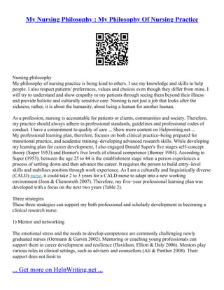 My Nursing Philosophy : My Philosophy Of Nursing Practice
Nursing philosophy
My philosophy of nursing practice is being kind to others. I use my knowledge and skills to help
people. I also respect patients' preferences, values and choices even though they differ from mine. I
will try to understand and show empathy to my patients through seeing them beyond their illness
and provide holistic and culturally sensitive care. Nursing is not just a job that looks after the
sickness, rather, it is about the humanity, about being a human for another human.
As a profession, nursing is accountable for patients or clients, communities and society. Therefore,
my practice should always adhere to professional standards, guidelines and professional codes of
conduct. I have a commitment to quality of care ... Show more content on Helpwriting.net ...
My professional learning plan, therefore, focuses on both clinical practice–being prepared for
transitional practice, and academic training–developing advanced research skills. While developing
my learning plan for career development, I also engaged Donald Super's five stages self–concept
theory (Super 1953) and Benner's five levels of clinical competence (Benner 1984). According to
Super (1953), between the age 25 to 44 is the establishment stage when a person experiences a
process of settling down and then advance the career. It requires the person to build entry–level
skills and stabilises position through work experience. As I am a culturally and linguistically diverse
(CALD) nurse, it could take 2 to 3 years for a CALD nurse to adapt into a new working
environment (Jeon & Chenoweth 2007). Therefore, my five–year professional learning plan was
developed with a focus on the next two years (Table 2).
Three strategies
These three strategies can support my both professional and scholarly development in becoming a
clinical research nurse.
1) Mentor and networking
The emotional stress and the needs to develop competence are commonly challenging newly
graduated nurses (Oermann & Garvin 2002). Mentoring or coaching young professionals can
support them in career development and resilience (Davidson, Elliott & Daly 2006). Mentors play
various roles in clinical settings, such as advisers and counsellors (Ali & Panther 2008). Their
support does not limit to
... Get more on HelpWriting.net ...
 