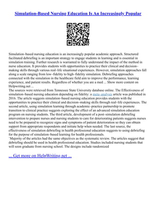 Simulation-Based Nursing Education Is An Increasingly Popular
Simulation–based nursing education is an increasingly popular academic approach. Structured
facilitated debriefing is an important strategy to engage students in learning and is essential in
simulation training. Further research is warranted to fully understand the impact of the method in
nurse education. It provides students with opportunities to practice their clinical and decision–
making skills through various real–life situational experiences. However, simulation approaches fall
along a scale ranging from low–fidelity to high–fidelity simulation. Debriefing approaches
connected with the simulation in the healthcare field aim to improve the performance, learning
experience, and patient results. Regardless of whether you are a med ... Show more content on
Helpwriting.net ...
The sources were retrieved from Tennessee State University database online. The Effectiveness of
simulation–based nursing education depending on fidelity: a meta–analysis article was published in
2016. The article suggests simulation–based nursing education provides students with the
opportunities to practice their clinical and decision–making skills through real–life experiences. The
second article, using simulation learning through academic–practice partnership to promote
transition to clinical practice suggests exploring the effect of an advanced simulation education
program on nursing students. The third article, development of a post–simulation debriefing
intervention to prepare nurses and nursing students to care for deteriorating patients suggests nurses
need to be prepared to recognize signs and symptoms of patient deterioration so they can obtain
support from appropriate respondents and initiate help when needed. The last source, the
effectiveness of simulation debriefing in health professional education suggests to using debriefing
for the purpose of simulation–based learning for health professionals.
`Majority of the articles had the same objectives as the systematic review. The articles suggest that
debriefing should be used in health professional education. Studies included nursing students that
will soon graduate from nursing school. The designs include randomized
... Get more on HelpWriting.net ...
 