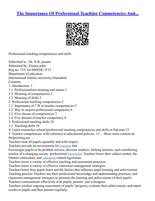 The Importance Of Professional Teaching Competencies And...
Professional teaching competencies and skills
Submitted to : Dr. N.B. jumani
Submitted by: Zunara sabir
Reg no: 153–fssMSEDU F13
Department of education
International Islamic university Islamabad
Contents
1. Introduction: 1
1.1. Professionalism meaning and nature 1
1.2. Meaning of competencies 2
1.3. Meaning of skills 2
2. Professional teaching competencies 3
2.1. Importance of 7 W in teacher competencies 5
2.2. Way to acquire professional competence 6
2.3. Five classes of competencies 7
2.4. Five domain of teacher competency 8
3. Professional teaching skills 10
3.1. Teaching skills 10
4. Latest researches related professional teaching competencies and skills in Pakistan 13
5. Teacher competencies with reference to educational policies: 13 ... Show more content on
Helpwriting.net ...
Teachers treat all pupils equitably and with respect.
Teachers provide an environment for learning that
Encourages pupils to be problem solvers, decision markers, lifelong learners, and contributing
teacher of a changing society. professional knowledge Teachers know their subject matter, the
Ontario curriculum, and education related legislation.
Teachers know a variety of effective teaching and assessment practices.
Teachers know a variety of effective classroom management strategies.
Teachers know how pupils learn and the factors that influence pupil learning and achievement.
Teaching practice Teachers use their professional knowledge and understanding practices, and
classroom management strategies to promote the learning and achievement of their pupils.
Teachers communicate effectively with pupils, parents. and colleagues.
Teachers conduct ongoing assessment of pupils "progress, evaluate their achievement, and report
results to pupils and their parents regularly.
 