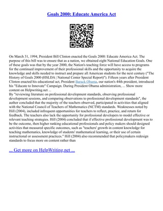 Goals 2000: Educate America Act
On March 31, 1994, President Bill Clinton enacted the Goals 2000: Educate America Act. The
purpose of this bill was to ensure that as a nation, we obtained eight National Education Goals. One
of these goals was that by the year 2000, the Nation's teaching force will have access to programs
for the continued improvement of their professional skills and the opportunity to acquire the
knowledge and skills needed to instruct and prepare all American students for the next century ("The
History of Goals 2000 (HSLDA | National Center Special Report)"). Fifteen years after President
Clinton enacted his educational act, President Barack Obama, our nation's 44th president, introduced
his "Educate to Innovate" Campaign. During President Obama administration, ... Show more
content on Helpwriting.net ...
By "reviewing literature on professional development standards, observing professional
development sessions, and comparing observations to professional development standards", the
author concluded that the majority of the teachers observed, participated in activities that aligned
with the National Council of Teachers of Mathematics (NCTM) standards. Weaknesses noted by
Hill (2004), included infrequent opportunities for teachers to reflect, practice, and return for
feedback. The teachers also lack the opportunity for professional developers to model effective or
relevant teaching strategies. Hill (2004) concluded that if effective professional development was to
be the outcome, then higher ranking educational professionals and policy makers should designed
activities that measured specific outcomes, such as "teachers' growth in content knowledge for
teaching mathematics, knowledge of students' mathematical learning, or their use of certain
instructional or assessment practices." Hill (2004) also recommended that policymakers redesign
standards to focus more on content rather than
... Get more on HelpWriting.net ...
 