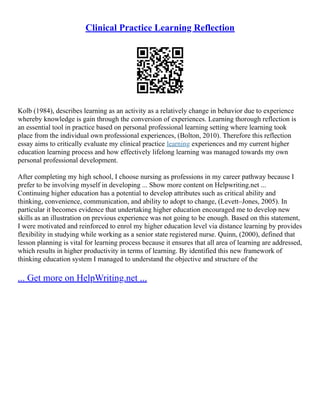 Clinical Practice Learning Reflection
Kolb (1984), describes learning as an activity as a relatively change in behavior due to experience
whereby knowledge is gain through the conversion of experiences. Learning thorough reflection is
an essential tool in practice based on personal professional learning setting where learning took
place from the individual own professional experiences, (Bolton, 2010). Therefore this reflection
essay aims to critically evaluate my clinical practice learning experiences and my current higher
education learning process and how effectively lifelong learning was managed towards my own
personal professional development.
After completing my high school, I choose nursing as professions in my career pathway because I
prefer to be involving myself in developing ... Show more content on Helpwriting.net ...
Continuing higher education has a potential to develop attributes such as critical ability and
thinking, convenience, communication, and ability to adopt to change, (Levett–Jones, 2005). In
particular it becomes evidence that undertaking higher education encouraged me to develop new
skills as an illustration on previous experience was not going to be enough. Based on this statement,
I were motivated and reinforced to enrol my higher education level via distance learning by provides
flexibility in studying while working as a senior state registered nurse. Quinn, (2000), defined that
lesson planning is vital for learning process because it ensures that all area of learning are addressed,
which results in higher productivity in terms of learning. By identified this new framework of
thinking education system I managed to understand the objective and structure of the
... Get more on HelpWriting.net ...
 