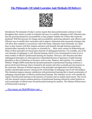 The Philosophy Of Adult Learning And Methods Of Delivery
Introduction The demands of today's society require that many professionals continue to learn
throughout their careers in order to maintain relevancy in a quickly changing world. Educators also
face the growing demand for accountability as they prepare students for a future that cannot be
predicted. With this pressure for change and accountability, practicing educators seek effective and
efficient ways to modify their curriculum and to improve instruction and assessment strategies that
will allow their students to succeed now and in the future. Educators learn informally on a daily
basis as they interact with their students and peers and formally through learning experiences
initiated either internally by the teacher or externally by ... Show more content on Helpwriting.net ...
Many of these principles are based upon elements of andragogical practice. For example, one of the
core elements of andragogy is self–directed learning which is now incorporated at some level in
many models of effective professional learning for teachers. However, self–direction and other
andragogical principles are often ignored or diminished because of ignorance of adult learning
principles or due to limitations of resources such as time, finances, and expertise. For example,
Webster–Wright (2009) noted that the decontextualization of professional learning reinforces a
perceived division between what is learned by the teacher and what is actually put into practice in
the classroom. Because of limited exposure to the principles and application of adult learning,
teachers and principals possess varying levels of knowledge of andragogy and of self–directedness.
This limitation impacts educator satisfaction with professional learning that is based on principles of
andragogy and principles of effective professional learning. This literature review will consider the
impact of professional learning on the practices of teachers and on student achievement. The review
will also research current common practices of professional learning utilized by school districts as
well as principles of effectiveness for professional learning for teachers. The Johnson Effectiveness
of Professional Learning 3
... Get more on HelpWriting.net ...
 