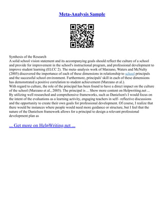 Meta-Analysis Sample
Synthesis of the Research
A solid school vision statement and its accompanying goals should reflect the culture of a school
and provide for improvement in the school's instructional program, and professional development to
improve student learning (ELCC 2). The meta–analysis work of Marzano, Waters and McNulty
(2005) discovered the importance of each of these dimensions in relationship to school principals
and the successful school environment. Furthermore, principals' skill in each of these dimensions
has demonstrated a positive correlation to student achievement (Marzano et al.).
With regard to culture, the role of the principal has been found to have a direct impact on the culture
of the school (Marzano et al., 2005). The principal is ... Show more content on Helpwriting.net ...
By utilizing well researched and comprehensive frameworks, such as Danielson's I would focus on
the intent of the evaluations as a learning activity, engaging teachers in self– reflective discussions
and the opportunity to create their own goals for professional development. Of course, I realize that
there would be instances where people would need more guidance or structure, but I feel that the
nature of the Danielson framework allows for a principal to design a relevant professional
development plan as
... Get more on HelpWriting.net ...
 