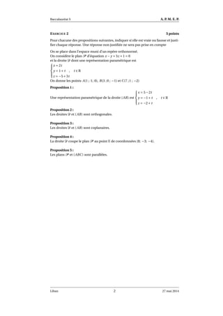 Baccalauréat S A. P. M. E. P.
EXERCICE 2 5 points
Pour chacune des propositions suivantes, indiquer si elle est vraie ou fausse et justi-
ﬁer chaque réponse. Une réponse non justiﬁée ne sera pas prise en compte
On se place dans l’espace muni d’un repère orthonormé.
On considère le plan P d’équation x − y +3z +1 = 0
et la droite D dont une représentation paramétrique est



x = 2t
y = 1+ t , t ∈ R
z = −5+3t
On donne les points A(1 ; 1; 0), B(3 ;0 ; −1) et C(7 ;1 ; −2)
Proposition 1 :
Une représentation paramétrique de la droite (AB) est



x = 5−2t
y = −1+ t , t ∈ R
z = −2+ t
Proposition 2 :
Les droites D et (AB) sont orthogonales.
Proposition 3 :
Les droites D et (AB) sont coplanaires.
Proposition 4 :
La droite D coupe le plan P au point E de coordonnées (8; −3; −4).
Proposition 5 :
Les plans P et (ABC) sont parallèles.
Liban 2 27 mai 2014
 