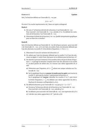 Baccalauréat S A. P. M. E. P.
EXERCICE 3 5 points
Soit f la fonction déﬁnie sur l’intervalle [0 ; +∞[ par
f (x) = x e−x
.
On note C la courbe représentative de f dans un repère orthogonal.
Partie A
1. On note f ′
la fonction dérivée de la fonction f sur l’intervalle [0; +∞[.
Pour tout réel x de l’intervalle [0 ; +∞[, calculer f ′
(x). En déduire les varia-
tions de la fonction f sur l’intervalle [0 ; +∞[.
2. Déterminer la limite de la fonction f en +∞. Quelle interprétation graphique
peut-on faire de ce résultat ?
Partie B
Soit A la fonction déﬁnie sur l’intervalle [0; +∞[ de la façon suivante : pour tout réel
t de l’intervalle [0 ; +∞[, A (t) est l’aire, en unités d’aire, du domaine délimité par
l’axe des abscisses, la courbe C et les droites d’équations x = 0 et x = t.
1. Déterminer le sens de variation de la fonction A .
2. On admet que l’aire du domaine délimité par la courbe C et l’axe des abs-
cisses est égale à 1 unité d’aire. Que peut-on en déduire pour la fonction A ?
3. On cherche à prouver l’existence d’un nombre réel α tel que la droite d’équa-
tion x = α partage le domaine compris entre l’axe des abscisses et la courbe
C , en deux parties de même aire, et à trouver une valeur approchée de ce
réel.
a) Démontrer que l’équation A (t) =
1
2
admet une unique solution sur l’in-
tervalle [0; +∞[
b) Sur le graphique fourni en annexe (à rendre avec la copie) sont tracées la
courbe C , ainsi que la courbe Γ représentant la fonction A .
Sur le graphique de l’annexe, identiﬁer les courbes C et Γ, puis tracer
la droite d’équation y =
1
2
. En déduire une valeur approchée du réel α.
Hachurer le domaine correspondant à A (α).
4. On déﬁnit la fonction g sur l’intervalle [0; +∞[ par g(x) = (x +1)e−x
.
a) On note g′
la fonction dérivée de la fonction g sur l’intervalle [0; +∞[.
Pour tout réel x de l’intervalle [0; +∞[, calculer g′
(x).
b) En déduire, pour tout réel t de l’intervalle [0; +∞[, une expression de A (t).
c) Calculer une valeur approchée à 10−2
près de A (6)
Liban 3 27 mai 2014
 