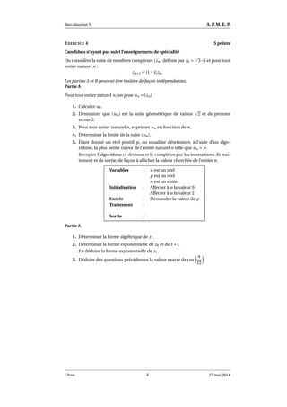 Baccalauréat S A. P. M. E. P.
EXERCICE 4 5 points
Candidats n’ayant pas suivi l’enseignement de spécialité
On considère la suite de nombres complexes (zn) déﬁnie par z0 = 3−i et pour tout
entier naturel n :
zn+1 = (1+i)zn.
Les parties A et B peuvent être traitées de façon indépendantes.
Partie A
Pour tout entier naturel n, on pose un = |zn|.
1. Calculer u0.
2. Démontrer que (un) est la suite géométrique de raison 2 et de premier
terme 2.
3. Pour tout entier naturel n, exprimer un en fonction de n.
4. Déterminer la limite de la suite (un).
5. Étant donné un réel positif p, on souahite déterminer, à l’aide d’un algo-
rithme, la plus petite valeur de l’entier naturel n telle que un > p.
Recopier l’algorithme ci-dessous et le compléter par les instructions de trai-
tement et de sortie, de façon à afﬁcher la valeur cherchée de l’entier n.
Variables : u est un réel
p est un réel
n est un entier
Initialisation : Affecter à n la valeur 0
Affecter à u la valeur 2
Entrée : Demander la valeur de p
Traitement :
Sortie :
Partie A
1. Déterminer la forme algébrique de z1.
2. Déterminer la forme exponentielle de z0 et de 1+i.
En déduire la forme exponentielle de z1.
3. Déduire des questions précédentes la valeur exacte de cos
π
12
Liban 4 27 mai 2014
 