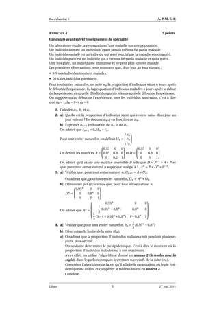Baccalauréat S A. P. M. E. P.
EXERCICE 4 5 points
Candidats ayant suivi l’enseignement de spécialité
Un laboratoire étudie la propagation d’une maladie sur une population.
Un individu sain est un individu n’ayant jamais été touché par la maladie.
Un individu malade est un individu qui a été touché par la maladie et non guéri.
Un individu guéri est un individu qui a été touché par la maladie et qui a guéri.
Une fois guéri, un individu est immunisé et ne peut plus tomber malade.
Les premières observations nous montrent que, d’un jour au jour suivant :
• 5% des individus tombent malades ;
• 20% des individus guérissent.
Pour tout entier naturel n, on note an la proportion d’individus sains n jours après
le début de l’expérience, bn la proportion d’individus malades n jours après le début
de l’expérience, et cn celle d’individus guéris n jours après le début de l’expérience.
On suppose qu’au début de l’expérience, tous les individus sont sains, c’est à dire
que a0 = 1, b0 = 0 et c0 = 0
1. Calculer a1, b1 et c1.
2. a) Quelle est la proportion d’individus saisn qui restent sains d’un jour au
jour suivant ? En déduire an+1 en fonction de an.
b) Exprimer bn+1 en fonction de an et de bn.
On admet que cn+1 = 0,2bn +cn.
Pour tout entier naturel n, on déﬁnit Un =


an
bn
cn


On déﬁnit les matrices A =


0,95 0 0
0,05 0,8 0
0 0,2 1

 et D =


0,95 0 0
0 0,8 0
0 0 1


On admet qu’il existe une matrice inversible P telle que D = P−1
× A × P et
que, pour tout entier naturel n supérieur ou égal à 1, An
= P ×Dn
×P−1
.
3. a) Vériﬁer que, pour tout entier naturel n, Un+1 = A ×Un.
On admet que, pour tout entier naturel n, Un = An
×U0.
b) Démontrer par récurrence que, pour tout entier naturel n,
Dn
=


0,95n
0 0
0 0,8n
0
0 0 1


On admet que An
=





0,95n
0 0
1
3
(0,95n
−0,8n
) 0,8n
0
1
3
(3−4×0,95n
+0,8n
) 1−0,8n
1





4. a) Vériﬁer que pour tout entier naturel n, bn =
1
3
(0,95n
−0,8n
)
b) Déterminer la limite de la suite (bn).
c) On admet que la proportion d’individus malades croît pendant plusieurs
jours, puis décroit.
On souhaite déterminer le pic épidémique, c’est à dire le moment où la
proportion d’individus malades est à son maximum.
À cet effet, on utilise l’algorithme donné en annexe 2 (à rendre avec la
copie), dans lequel on compare les termes successifs de la suite (bn).
Compléter l’algorithme de façon qu’il afﬁche le rang du jour où le pic épi-
démique est atteint et compléter le tableau fourni en annexe 2.
Conclure.
Liban 5 27 mai 2014
 
