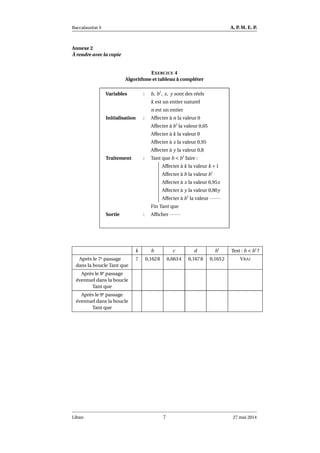 Baccalauréat S A. P. M. E. P.
Annexe 2
À rendre avec la copie
EXERCICE 4
Algorithme et tableau à compléter
Variables : b, b′
, x, y sont des réels
k est un entier naturel
n est un entier
Initialisation : Affecter à n la valeur 0
Affecter à b′
la valeur 0,05
Affecter à k la valeur 0
Affecter à x la valeur 0,95
Affecter à y la valeur 0,8
Traitement : Tant que b < b′
faire :
Affecter à k la valeur k +1
Affecter à b la valeur b′
Affecter à x la valeur 0,95x
Affecter à y la valeur 0,80y
Affecter à b′
la valeur ······
Fin Tant que
Sortie : Afﬁcher ······
k b c d b′
Test : b < b′
?
Après le 7e passage
dans la boucle Tant que
7 0,1628 0,6634 0,1678 0,1652 VRAI
Après le 8e passage
éventuel dans la boucle
Tant que
Après le 9e passage
éventuel dans la boucle
Tant que
Liban 7 27 mai 2014
 