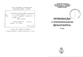 FICHA CATALOGRAFICA ELABORADA_PELA
BIBLIOTECA CENTRAL - UNICAMP
Introdução 2 semimicroan~lisequalitati-
In8 va / Nivaldo Baccan... (et al.)
2.ed. -- 2.ed. -- Campinas : Editora da
UNICAMP, 1988.
(Série Manuais)
1. ~emimicroanãlise. I. Baccan,
Nivaldo. 11. ~ í t u l o .
fndice para catálogo sistemático:
1. semimicroanálise : ~ u i m i c aqualitativa 544.85
-DO BACCAN -
OSWALDO E. S. GODINHO
LUIZ MANOEL ALEIXO
EDISON STEIN
QUALITATIVA
Campinas
1988
 