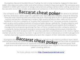 Guangzhou Baccarat Gamble Device Trading Co.,Ltd is a big company engaged in baccarat
poker shoe,baccarat poker table and other devices related to baccarat game.The company was
establish in 2000 with function of design,manufacture,selling and best after selling service and
has become one of the reliable and advanced companies in the field of poker cheating devices.
Our company is as one of the biggest suppliers to export baccarat gamble devices to abroad
and has attracted a wide range of customers.Our main business includes: baccarat cheating
shoe,baccarat cheating table and other baccarat cheating devices.Strict quality guarantee
system and perfect management system,high-quality products after-sales service is our
foothold in this.Our company of "quality first,reputation first" principle,provide customers
with quality and quantity products of various types.Always uphold the "quality,integrity and
pragmatic,motivated,service-oriented" business philosophy,and applies the company's
management and operating among.The face of fierce competition,the company system is
constantly being improved,relying on science and technology,continuously improve the
technology content of products sold.For society,customers and companies is to create a higher
market value.Our company has been in good faith to create enterprises,to credit management
market,have won a good reputation,also won the respect of their domestic counterparts.
Guangzhou Baccarat Gamble Device Trading Co.,Ltd will try the best to produce more latest
and excellent baccarat poker cheating devices.The company will expand the scale of operation
and steady development of corporate economic,sincerely seeking partners,good faith
cooperation and seek common development,writing a new chapter in the area of baccarat
poker cheating devices.
for more, please visit site:http://www.baccaratcheat.com/
 