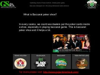 What is Baccarat poker shoe? 
In every casino, we could see dealers put the poker cards inside 
a shoe, especially in playing baccarat game. This is baccarat 
poker shoe and it helps a lot. 
for more please visit http://www.gsgamblecheat.com/ 
 