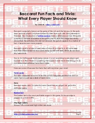 http://12betcasino.com/my Page 1
Baccarat Fun Facts and Trivia:
What Every Player Should Know
By: Chino M. – https://12bet.com
Baccarat is popularly known as the game of the rich and the famous. In the early
days, baccarat players are characterized by their fines suits and classy demeanor.
However, the introduction of online casinos made a difference on how this game
is viewed. It became accessible to the public and its elite-like image was slowly
dismantled. Nevertheless, this did not diminish the game’s appeal. As a matter of
fact, it became even more popular.
Baccarat’s goal is to have a hand value of nine (9) or close to it. All cards keep
their face value, except for face cards (King, Queen and Jack), which do not have
any value at all.
Due to its thrilling and challenging nature, it is not surprising to see players get
hooked to it. But if there is something that makes it even more interesting, it is its
rich history and unknown facts that it hides.
Here are some of baccarat fun facts that will truly blow your mind:
Tarot cards
Baccarat is believed to be the brainchild of Felix Falguiere and the first deck of
cards that he used was a deck of tarot cards.
Zero
Baccarat means zero. It is also the worst hand that any player can get in this
particular game.
Banker bet
The banker bet is the most profitable wager in this game. Its house edge is
pegged at a mere 1.06%.
The high rollers
Almost 70% of baccarat high rollers are Asian.
 