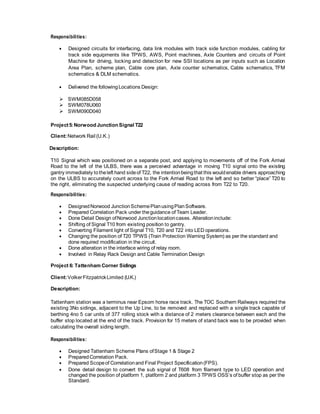 Responsibilities:
 Designed circuits for interfacing, data link modules with track side function modules, cabling for
track side equipments like TPWS, AWS, Point machines, Axle Counters and circuits of Point
Machine for driving, locking and detection for new SSI locations as per inputs such as Location
Area Plan, scheme plan, Cable core plan, Axle counter schematics, Cable schematics, TFM
schematics & DLM schematics.
 Delivered the followingLocations Design:
SWM085D058
SWM078U060
SWM090D040
Project5:Norwood Junction Signal T22
Client:Network Rail (U.K.)
Description:
T10 Signal which was positioned on a separate post, and applying to movements off of the Fork Arrival
Road to the left of the ULBS, there was a perceived advantage in moving T10 signal onto the existing
gantry immediately totheleft hand sideof T22, the intentionbeingthat this wouldenable drivers approaching
on the ULBS to accurately count across to the Fork Arrival Road to the left and so better “place” T20 to
the right, eliminating the suspected underlying cause of reading across from T22 to T20.
Responsibilities:
 DesignedNorwood JunctionSchemePlanusingPlanSoftware.
 Prepared Correlation Pack under theguidance of Team Leader.
 Done Detail Design ofNorwood Junctionlocationcases. Alterationinclude:
 Shifting of Signal T10 from existing position to gantry.
 Converting Filament light of Signal T10, T20 and T22 into LED operations.
 Changing the position of T20 TPWS (Train Protection Warning System) as per the standard and
done required modification in the circuit.
 Done alteration in the interface wiring of relay room.
 Involved in Relay Rack Design and Cable Termination Design
Project 6: Tattenham Corner Sidings
Client:VolkerFitzpatrickLimited (U.K.)
Description:
Tattenham station was a terminus near Epsom horse race track. The TOC Southern Railways required the
existing 3No sidings, adjacent to the Up Line, to be removed and replaced with a single track capable of
berthing 4no 5 car units of 377 rolling stock with a distance of 2 meters clearance between each and the
buffer stop located at the end of the track. Provision for 15 meters of stand back was to be provided when
calculating the overall siding length.
Responsibilities:
 Designed Tattenham Scheme Plans ofStage 1 & Stage 2
 PreparedCorrelation Pack.
 Prepared Scopeof Correlationand Final Project Specification(FPS).
 Done detail design to convert the sub signal of T608 from filament type to LED operation and
changed the position of platform 1, platform 2 and platform 3 TPWS OSS’s of buffer stop as per the
Standard.
 