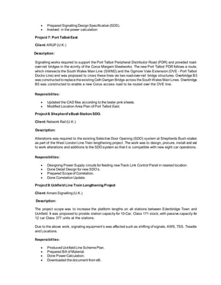  Prepared SignallingDesignSpecification(SDS).
 Involved in the power calculation
Project 7: Port Talbot East
Client:ARUP (U.K.)
Description:
Signalling works required to support the Port Talbot Peripheral Distributor Road (PDR) and provided road-
over-rail bridges in the vicinity of the Corus Margam Steelworks. The new Port Talbot PDR follows a route,
which intersects the South Wales Main Line (SWM2) and the Ogmore Vale Extension (OVE - Port Talbot
Docks Line) and was proposed to cross these lines via two road-over-rail bridge structures. Overbridge B3
was constructedtoreplacetheexistingCefnGwrgan Bridge across theSouthWales MainLines. Overbridge
B5 was constructed to enable a new Corus access road to be routed over the OVE line.
Responsibilities:
 Updated the CAD files according to the tester pink sheets.
 Modified Location Area Plan of Port Talbot East.
Project8:Shepherd’sBush Station SDO.
Client:Network Rail (U.K.)
Description:
Alterations was required to the existing Selective Door Opening (SDO) system at Shepherds Bush station
as part of the West London Line Train lengthening project. The work was to design, procure, install and set
to work alterations and additions to the SDOsystem so that it is compatible with new eight car operations.
Responsibilities:
 Designing Power Supply circuits for feeding newTrack Link Control Panel in nearest location.
 Done Detail Design for new SDO’s.
 Prepared Scopeof Correlation.
 Done CorrelationUpdate.
Project9:Uckfield Line Train Lengthening Project
Client:AmaroSignalling(U.K.)
Description:
The project scope was to increase the platform lengths on all stations between Edenbridge Town and
Uckfield. It was proposed to provide station capacity for 10-Car, Class 171 stock, with passive capacity for
12 car Class 377 units at the stations.
Due to the above work, signaling equipment’s was affected such as shifting of signals, AWS, TSS, Treadle
and Locations.
Responsibilities:
 ProducedUckfieldLine SchemePlan.
 Prepared Bill of Material.
 Done PowerCalculation.
 Downloaded thedocument from eB.
 