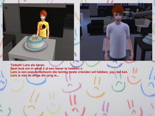 Tadaah! Lars als tiener.
Best leuk om in week 2 al een tiener te hebben:-)
Lars is een populariteitssim die twintig beste vrienden wil hebben, yay, dat kan.
Lars is niet de enige die jarig is...
 
