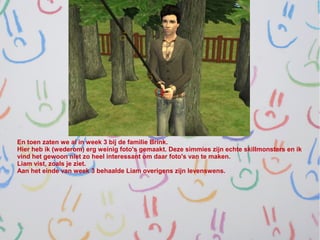 En toen zaten we al in week 3 bij de familie Brink.
Hier heb ik (wederom) erg weinig foto's gemaakt. Deze simmies zijn echte skillmonsters en ik
vind het gewoon niet zo heel interessant om daar foto's van te maken.
Liam vist, zoals je ziet.
Aan het einde van week 3 behaalde Liam overigens zijn levenswens.
 