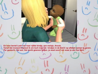 En toen beviel Leah van haar vijfde kindje, een meisje, Anouk.
Vanaf dat moment besloot ik om toch maar de kindjes in de BaCC op alfabet namen te geven.
Per geslacht, dat wel. Het werkt gewoon lekker, je weet soort van waar je aan toe bent.
 