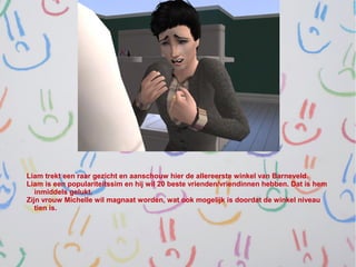 Liam trekt een raar gezicht en aanschouw hier de allereerste winkel van Barneveld.
Liam is een populariteitssim en hij wil 20 beste vrienden/vriendinnen hebben. Dat is hem
   inmiddels gelukt.
Zijn vrouw Michelle wil magnaat worden, wat ook mogelijk is doordat de winkel niveau
   tien is.
 