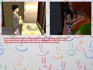 Liam en Michelle hebben ook twee kinderen. Een tweeling, David en Mia.
Liam houdt David vast, die jarig is. Mia is opgegroeid op de foto erna.
Veel foto's heb ik niet, maar vind dat ook wel soort van prettig.
 