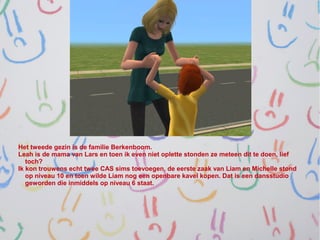 Het tweede gezin is de familie Berkenboom.
Leah is de mama van Lars en toen ik even niet oplette stonden ze meteen dit te doen, lief
   toch?
Ik kon trouwens echt twee CAS sims toevoegen, de eerste zaak van Liam en Michelle stond
   op niveau 10 en toen wilde Liam nog een openbare kavel kopen. Dat is een dansstudio
   geworden die inmiddels op niveau 6 staat.
 