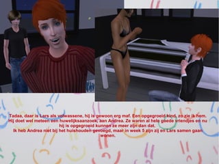 Tadaa, daar is Lars als volwassene, hij is gewoon erg maf. Een opgegroeid kind, zo zie ik hem.
Hij doet wel meteen een huwelijksaanzoek, aan Andrea. Ze waren al hele goede vriendjes en nu
                         hij is opgegroeid kunnen ze meer zijn dan dat.
  Ik heb Andrea niet bij het huishouden gevoegd, maar in week 5 zijn zij en Lars samen gaan
                                             wonen.
 