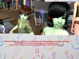 'Stomme bruine haar van Aron', ik moest het weer helemaal gaan vervangen, daar heb
             ik zo'n hekel aan. Vooral in verhalen is het een beetje raar.
     Ze zijn echt schatjes, twee verschillende schatjes, maar ik ben dol op ze.
 