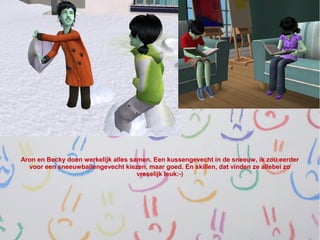 Aron en Becky doen werkelijk alles samen. Een kussengevecht in de sneeuw, ik zou eerder
  voor een sneeuwballengevecht kiezen, maar goed. En skillen, dat vinden ze allebei zo
                                     vreselijk leuk:-)
 