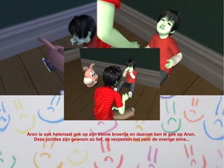 Aron is ook helemaal gek op zijn kleine broertje en daarom ben ik gek op Aron.
   Deze jochies zijn gewoon zo lief, ze verpesten het voor de overige sims...
 