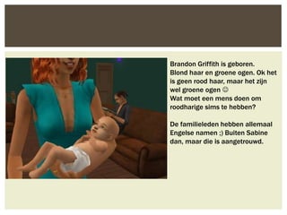 Brandon Griffith is geboren.
Blond haar en groene ogen. Ok het
is geen rood haar, maar het zijn
wel groene ogen 
Wat moet een mens doen om
roodharige sims te hebben?

De familieleden hebben allemaal
Engelse namen ;) Buiten Sabine
dan, maar die is aangetrouwd.
 