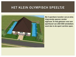 HET KLEIN OLYMPISCH SPEELTJE

                 Bij 4 openbare kavelen van je sims
                 mag eentje openen zonder
                 eigenaar. Ik heb gekozen voor een
                 sportkavel van 250 000 simdollars
                 want dan is de sport carrière open.
 