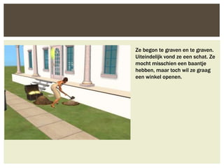 Ze begon te graven en te graven.
Uiteindelijk vond ze een schat. Ze
mocht misschien een baantje
hebben, maar toch wil ze graag
een winkel openen.
 