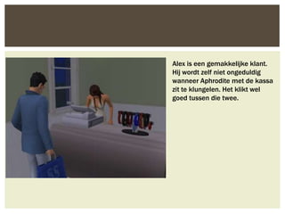 Alex is een gemakkelijke klant.
Hij wordt zelf niet ongeduldig
wanneer Aphrodite met de kassa
zit te klungelen. Het klikt wel
goed tussen die twee.
 
