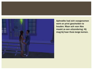 Aphrodite had zich voorgenomen
werk en privé gescheiden te
houden. Maar ach voor Alex
maakt ze een uitzondering. Hij
mag bij haar thuis langs komen.
 