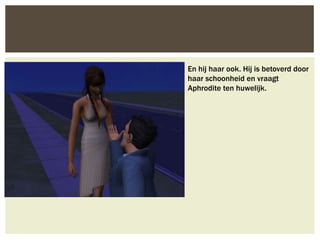 En hij haar ook. Hij is betoverd door
haar schoonheid en vraagt
Aphrodite ten huwelijk.
 