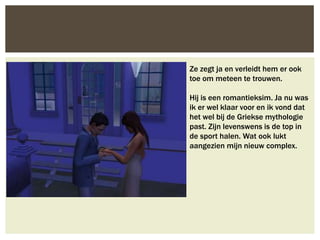 Ze zegt ja en verleidt hem er ook
toe om meteen te trouwen.

Hij is een romantieksim. Ja nu was
ik er wel klaar voor en ik vond dat
het wel bij de Griekse mythologie
past. Zijn levenswens is de top in
de sport halen. Wat ook lukt
aangezien mijn nieuw complex.
 