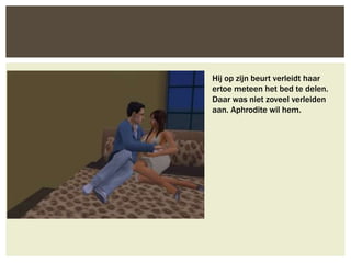 Hij op zijn beurt verleidt haar
ertoe meteen het bed te delen.
Daar was niet zoveel verleiden
aan. Aphrodite wil hem.
 